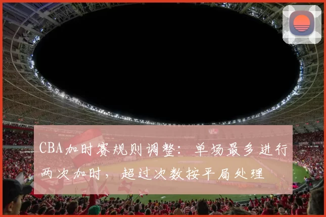 CBA加时赛规则调整:单场最多进行两次加时,超过次数按平局处理