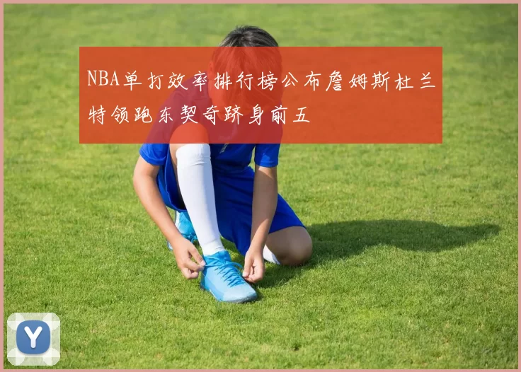 NBA单打效率排行榜公布詹姆斯杜兰特领跑东契奇跻身前五