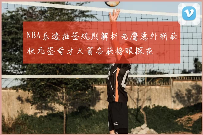 NBA乐透抽签规则解析老鹰意外斩获状元签奇才火箭各获榜眼探花