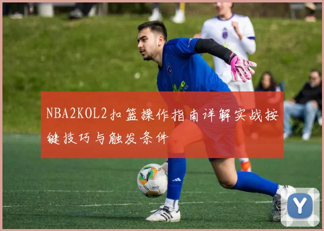 NBA2KOL2扣篮操作指南详解实战按键技巧与触发条件