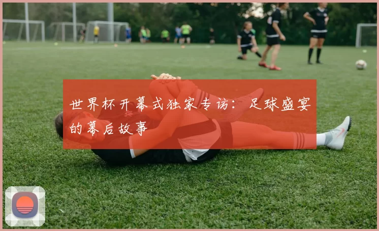 世界杯开幕式独家专访：足球盛宴的幕后故事