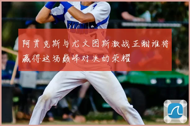 阿贾克斯与尤文图斯激战正酣谁将赢得这场巅峰对决的荣耀