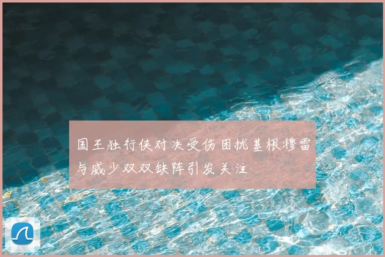 国王独行侠对决受伤困扰基根穆雷与威少双双缺阵引发关注