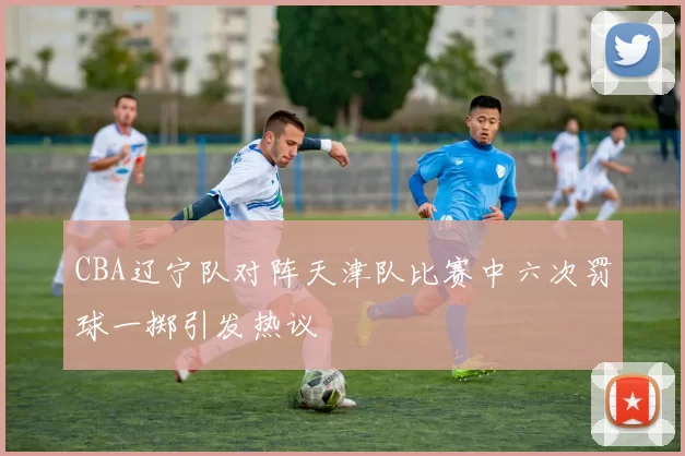 CBA辽宁队对阵天津队比赛中六次罚球一掷引发热议