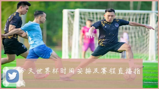 今天世界杯时间安排及赛程直播指南