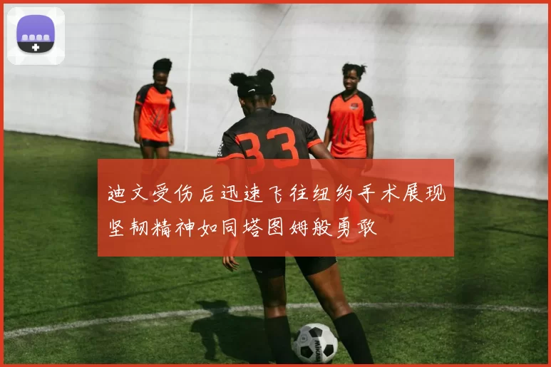 迪文受伤后迅速飞往纽约手术展现坚韧精神如同塔图姆般勇敢