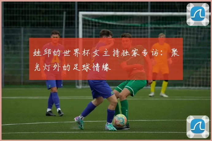 姓邱的世界杯女主持独家专访:聚光灯外的足球情缘