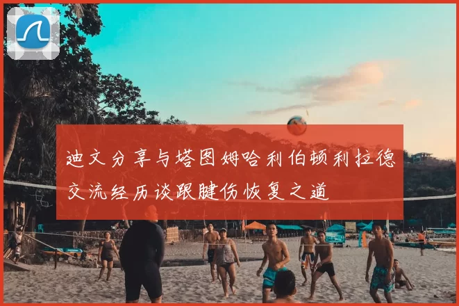 迪文分享与塔图姆哈利伯顿利拉德交流经历谈跟腱伤恢复之道