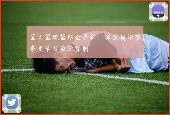 国际篮联篮球世界杯:深度解读赛事变革与最新赛制