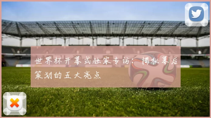 世界杯开幕式独家专访：揭秘幕后策划的五大亮点