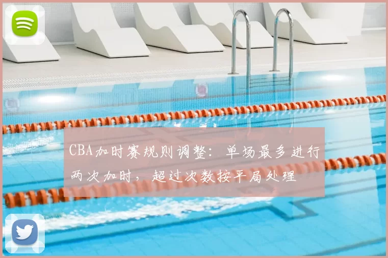 CBA加时赛规则调整：单场最多进行两次加时，超过次数按平局处理