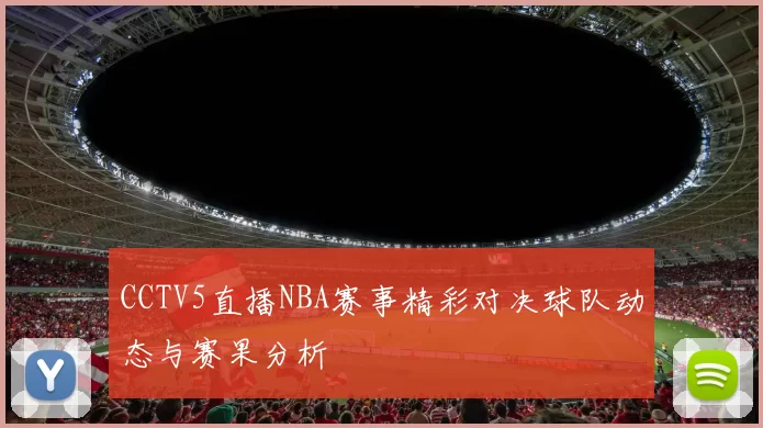 CCTV5直播NBA赛事精彩对决球队动态与赛果分析