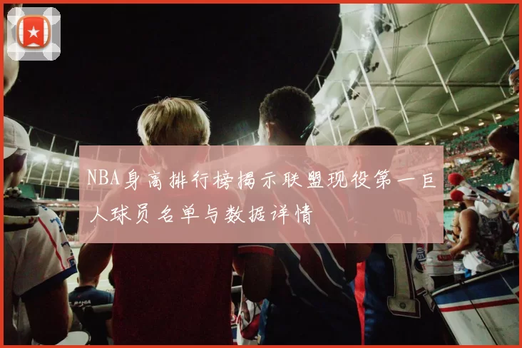 NBA身高排行榜揭示联盟现役第一巨人球员名单与数据详情