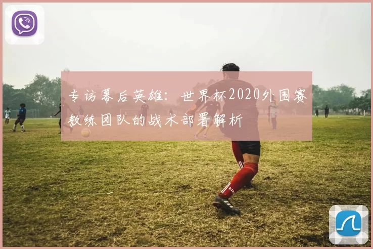 专访幕后英雄：世界杯2020外围赛教练团队的战术部署解析
