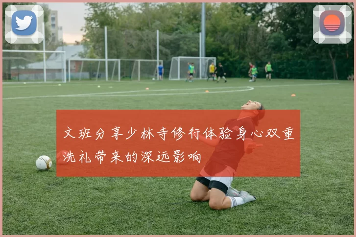 文班分享少林寺修行体验身心双重洗礼带来的深远影响