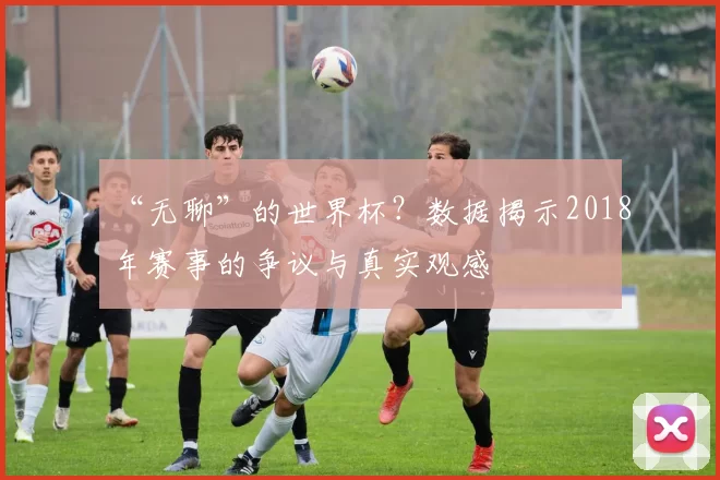 “无聊”的世界杯?数据揭示2018年赛事的争议与真实观感