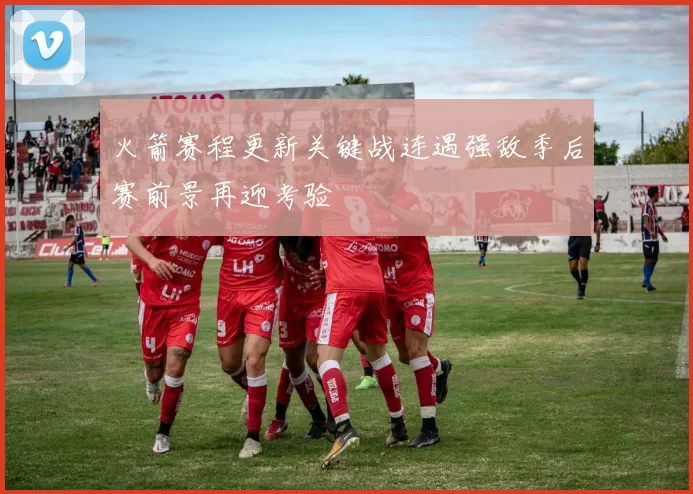 火箭赛程更新关键战连遇强敌季后赛前景再迎考验
