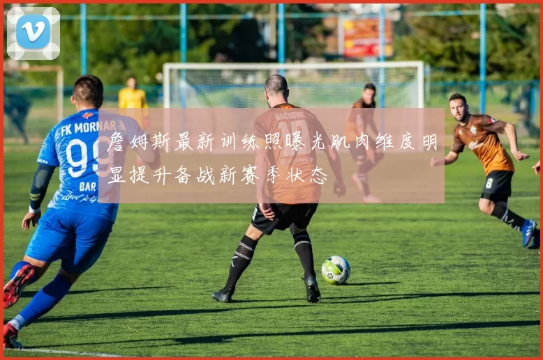 詹姆斯最新训练照曝光肌肉维度明显提升备战新赛季状态