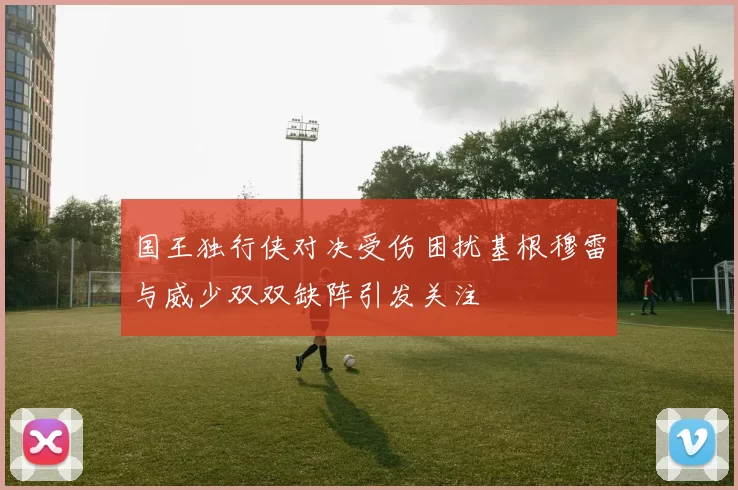 国王独行侠对决受伤困扰基根穆雷与威少双双缺阵引发关注