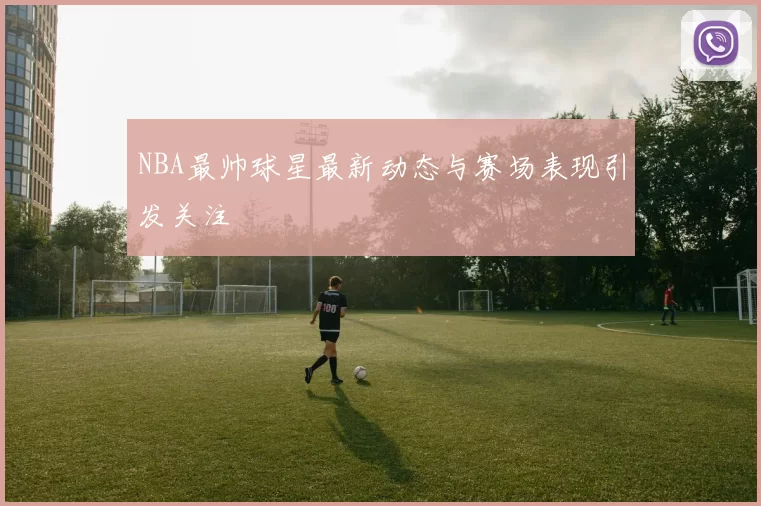 NBA最帅球星最新动态与赛场表现引发关注