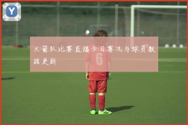 火箭队比赛直播今日赛况与球员数据更新