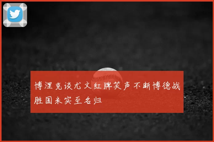 博涅克谈尤文红牌笑声不断博德战胜国米实至名归