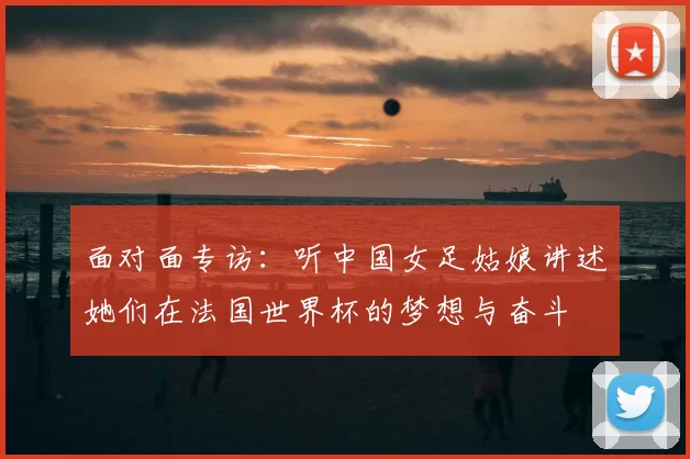 面对面专访:听中国女足姑娘讲述她们在法国世界杯的梦想与奋斗