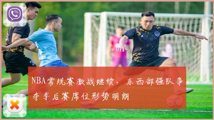 NBA常规赛激战继续，东西部强队争夺季后赛席位形势明朗