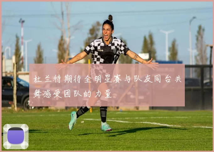 杜兰特期待全明星赛与队友同台共舞感受团队的力量