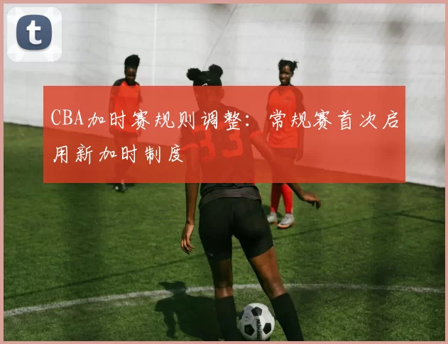 CBA加时赛规则调整:常规赛首次启用新加时制度