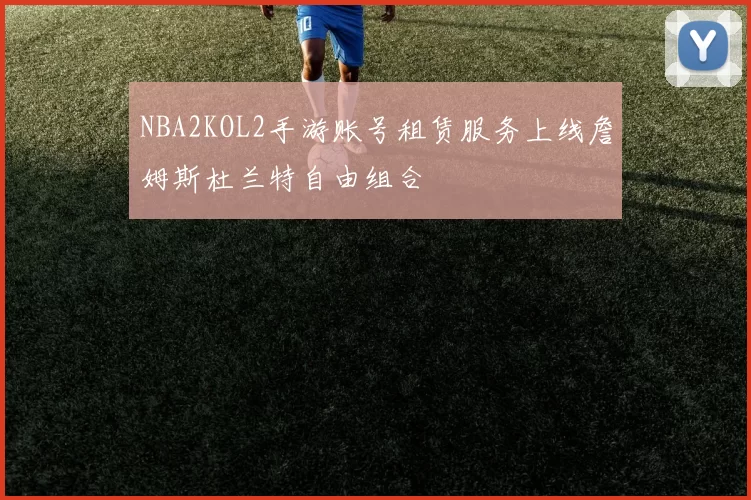 NBA2KOL2手游账号租赁服务上线詹姆斯杜兰特自由组合