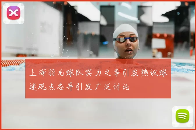 上海羽毛球队实力之争引发热议球迷观点各异引发广泛讨论