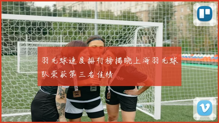 羽毛球速度排行榜揭晓上海羽毛球队荣获第三名佳绩