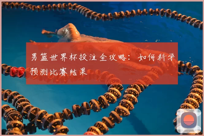 男篮世界杯投注全攻略:如何科学预测比赛结果