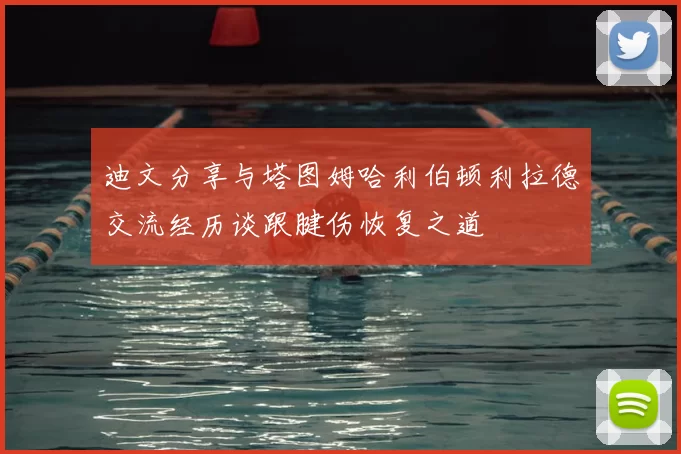 迪文分享与塔图姆哈利伯顿利拉德交流经历谈跟腱伤恢复之道