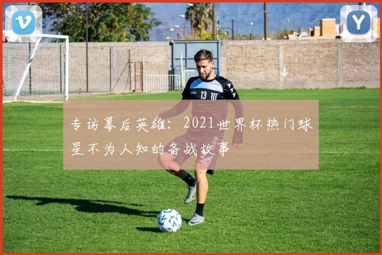 专访幕后英雄:2021世界杯热门球星不为人知的备战故事