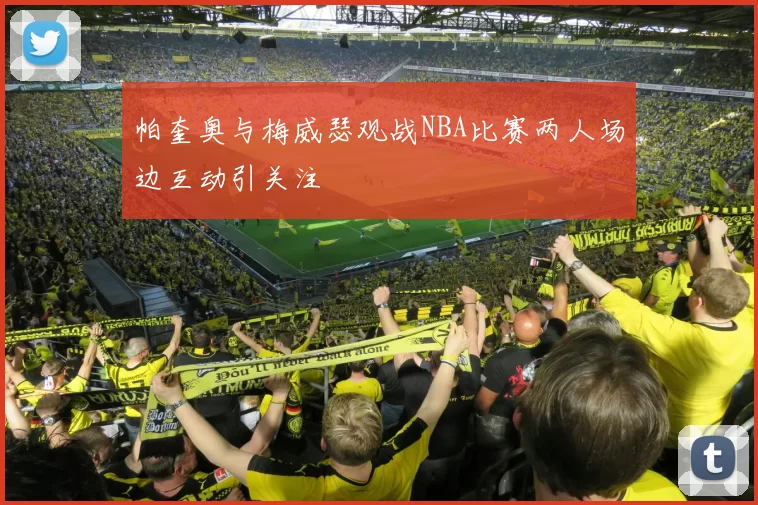 帕奎奥与梅威瑟观战NBA比赛两人场边互动引关注