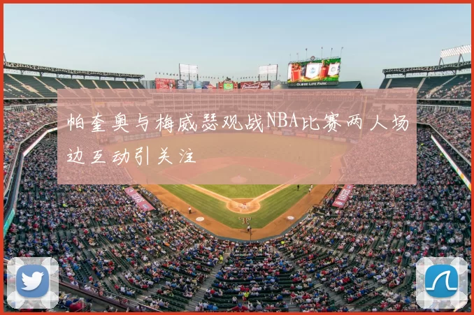 帕奎奥与梅威瑟观战NBA比赛两人场边互动引关注