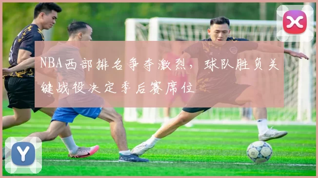 NBA西部排名争夺激烈，球队胜负关键战役决定季后赛席位