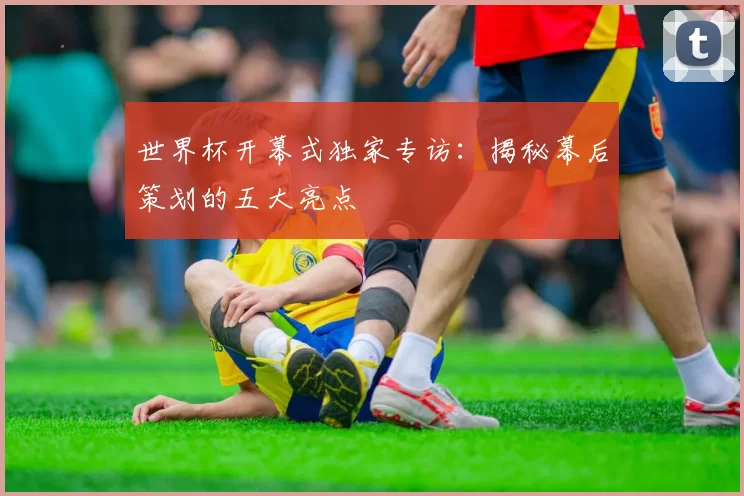 世界杯开幕式独家专访:揭秘幕后策划的五大亮点