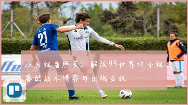 从分组看胜负:解读98世界杯小组赛的战术博弈与出线玄机
