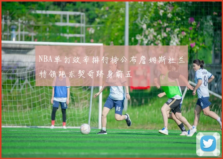 NBA单打效率排行榜公布詹姆斯杜兰特领跑东契奇跻身前五
