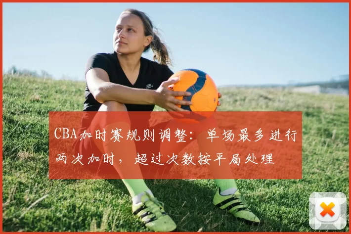 CBA加时赛规则调整：单场最多进行两次加时，超过次数按平局处理