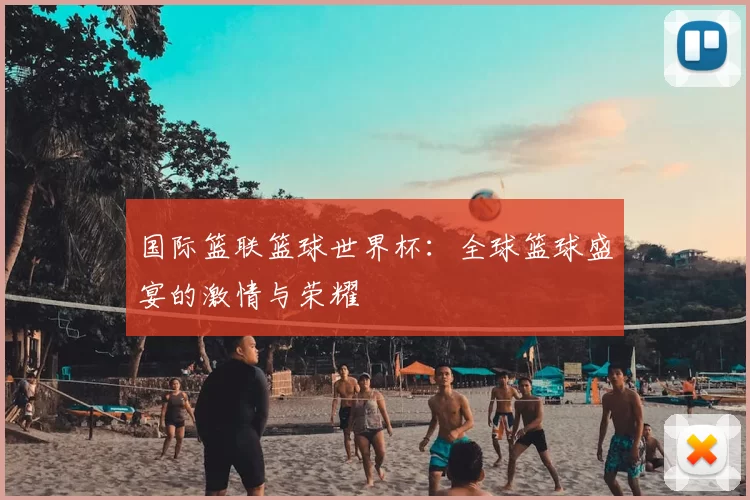 国际篮联篮球世界杯：全球篮球盛宴的激情与荣耀