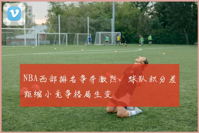 NBA西部排名争夺激烈，球队积分差距缩小竞争格局生变