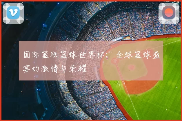 国际篮联篮球世界杯:全球篮球盛宴的激情与荣耀