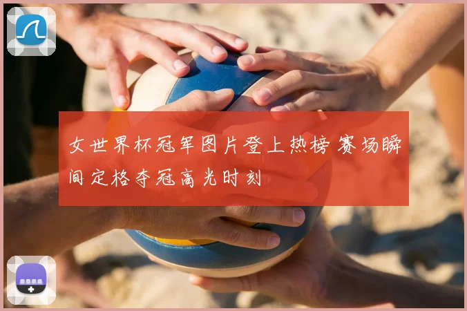 女世界杯冠军图片登上热榜 赛场瞬间定格夺冠高光时刻