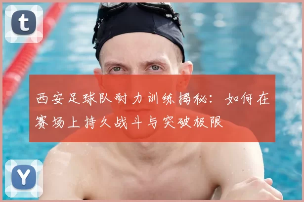 西安足球队耐力训练揭秘：如何在赛场上持久战斗与突破极限