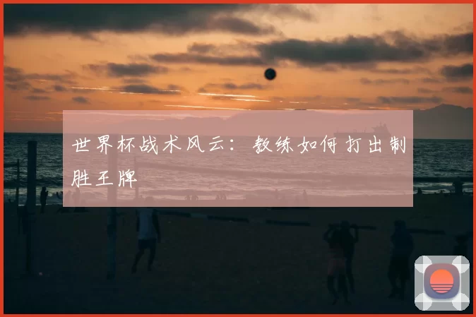 世界杯战术风云：教练如何打出制胜王牌