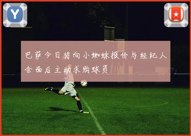 巴萨今日将向小蜘蛛报价与经纪人会面后主动求购球员